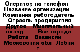 Оператор на телефон › Название организации ­ Компания-работодатель › Отрасль предприятия ­ Другое › Минимальный оклад ­ 1 - Все города Работа » Вакансии   . Московская обл.,Лобня г.